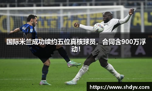 国际米兰成功续约五位真核球员，合同含900万浮动！