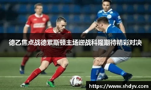 德乙焦点战德累斯顿主场迎战科隆期待精彩对决